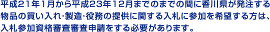 平成２１年１月から平成２３年１２月までのまでの間に香川県が発注する物品の買い入れ・製造・役務の提供に関する入札に参加を希望する方は、入札参加資格審査審査申請をする必要があります。